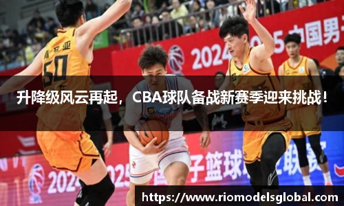 升降级风云再起，CBA球队备战新赛季迎来挑战！