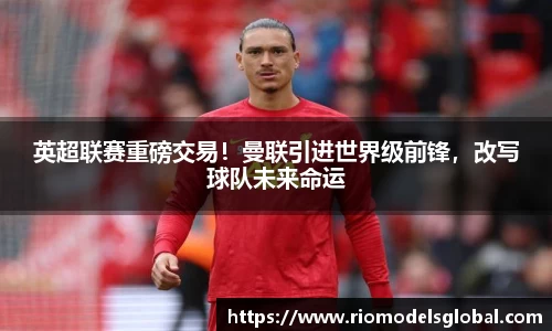 英超联赛重磅交易！曼联引进世界级前锋，改写球队未来命运