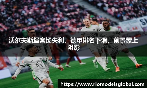 沃尔夫斯堡客场失利，德甲排名下滑，前景蒙上阴影