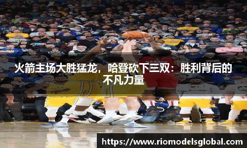 火箭主场大胜猛龙，哈登砍下三双：胜利背后的不凡力量