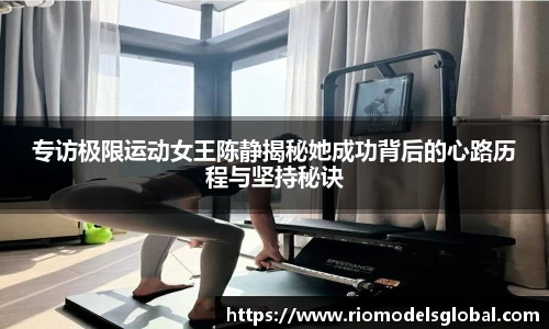 专访极限运动女王陈静揭秘她成功背后的心路历程与坚持秘诀