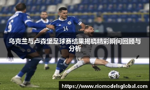 乌克兰与卢森堡足球赛结果揭晓精彩瞬间回顾与分析