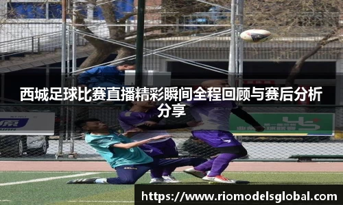 西城足球比赛直播精彩瞬间全程回顾与赛后分析分享