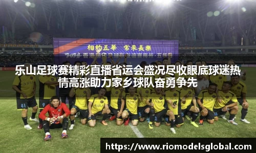 乐山足球赛精彩直播省运会盛况尽收眼底球迷热情高涨助力家乡球队奋勇争先