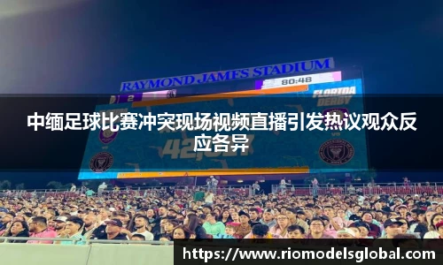 中缅足球比赛冲突现场视频直播引发热议观众反应各异